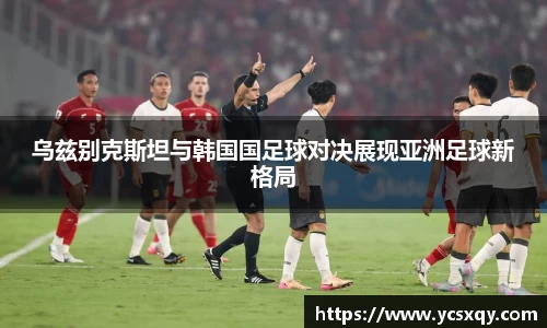 乌兹别克斯坦与韩国国足球对决展现亚洲足球新格局